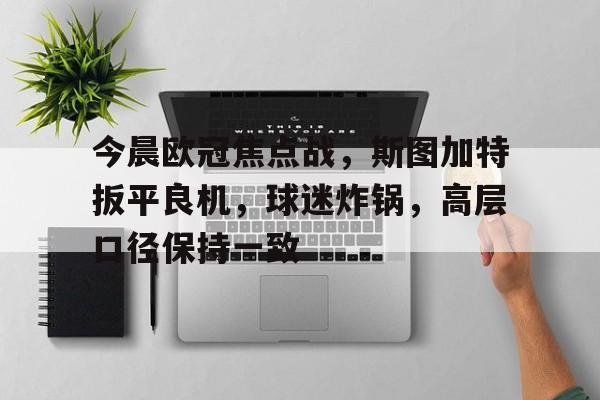 今晨欧冠焦点战，斯图加特扳平良机，球迷炸锅，高层口径保持一致的简单介绍-华体会掌上官网