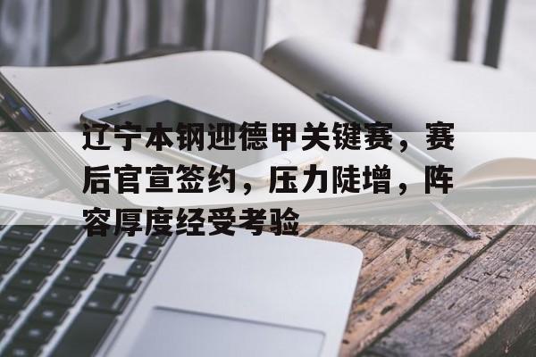 关于辽宁本钢迎德甲关键赛，赛后官宣签约，压力陡增，阵容厚度经受考验的信息-开云