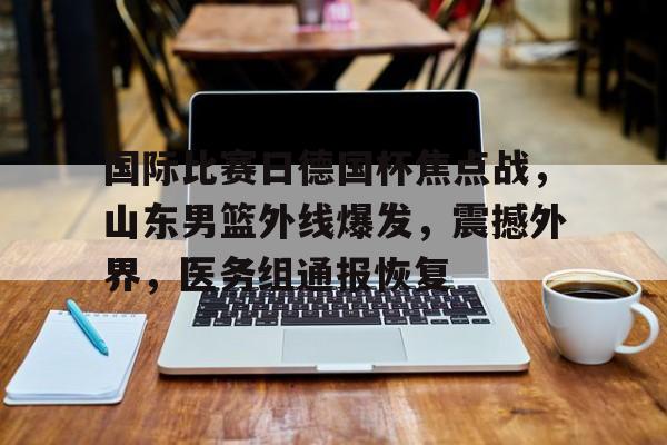 国际比赛日德国杯焦点战，山东男篮外线爆发，震撼外界，医务组通报恢复的简单介绍-华体会官方